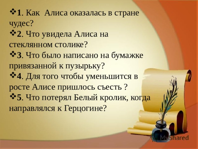 1 . Как Алиса оказалась в стране чудес? 2 . Что увидела Алиса на стеклянном столике? 3 . Что было написано на бумажке привязанной к пузырьку? 4 . Для того чтобы уменьшится в росте Алисе пришлось съесть ? 5 . Что потерял Белый кролик, когда направлялся к Герцогине? 