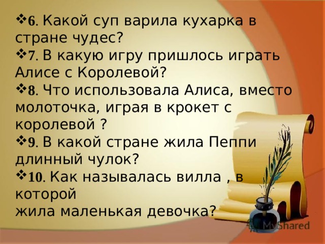6 . Какой суп варила кухарка в стране чудес? 7 . В какую игру пришлось играть Алисе с Королевой? 8 . Что использовала Алиса, вместо молоточка, играя в крокет с королевой ? 9 . В какой стране жила Пеппи длинный чулок? 10 . Как называлась вилла , в которой жила маленькая девочка? 