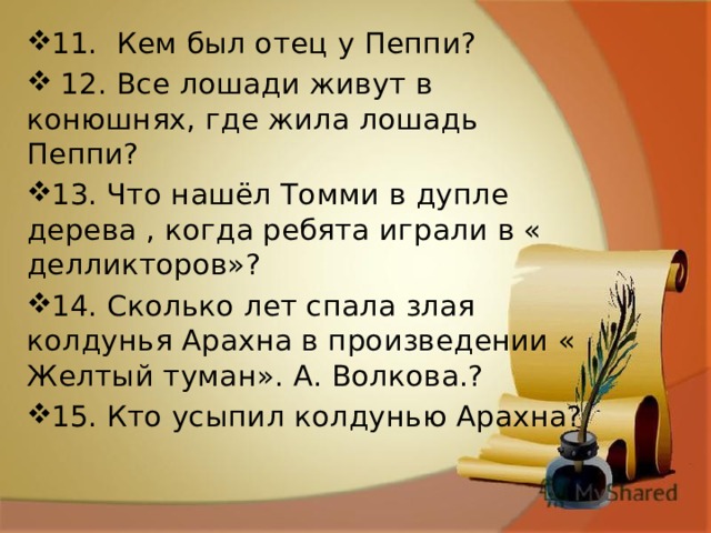 11. Кем был отец у Пеппи?  12. Все лошади живут в конюшнях, где жила лошадь Пеппи? 13. Что нашёл Томми в дупле дерева , когда ребята играли в « делликторов»? 14. Сколько лет спала злая колдунья Арахна в произведении « Желтый туман». А. Волкова.? 15. Кто усыпил колдунью Арахна? 