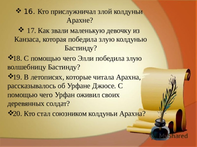 16.  Кто прислужничал злой колдуньи Арахне? 17. Как звали маленькую девочку из Канзаса, которая победила злую колдунью Бастинду? 18. С помощью чего Элли победила злую волшебницу Бастинду? 19. В летописях, которые читала Арахна, рассказывалось об Урфане Джюсе. С помощью чего Урфан оживил своих деревянных солдат? 20. Кто стал союзником колдуньи Арахна? 