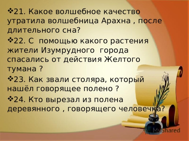 21. Какое волшебное качество утратила волшебница Арахна , после длительного сна? 22. С помощью какого растения жители Изумрудного города спасались от действия Желтого тумана ? 23. Как звали столяра, который нашёл говорящее полено ? 24. Кто вырезал из полена деревянного , говорящего человечка? 