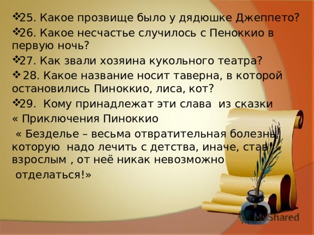 25. Какое прозвище было у дядюшке Джеппето? 26. Какое несчастье случилось с Пеноккио в первую ночь? 27. Как звали хозяина кукольного театра?  28. Какое название носит таверна, в которой остановились Пиноккио, лиса, кот? 29. Кому принадлежат эти слава из сказки « Приключения Пиноккио  « Безделье – весьма отвратительная болезнь, которую надо лечить с детства, иначе, став взрослым , от неё никак невозможно  отделаться!» 