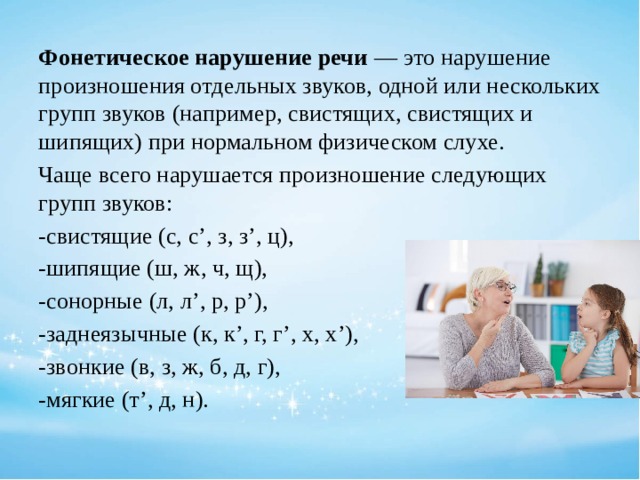 Фонетическое нарушение речи — это нарушение произношения отдельных звуков, одной или нескольких групп звуков (например, свистящих, свистящих и шипящих) при нормальном физическом слухе. Чаще всего нарушается произношение следующих групп звуков: -свистящие (с, с’, з, з’, ц), -шипящие (ш, ж, ч, щ), -сонорные (л, л’, р, р’), -заднеязычные (к, к’, г, г’, х, х’), -звонкие (в, з, ж, б, д, г), -мягкие (т’, д, н). 