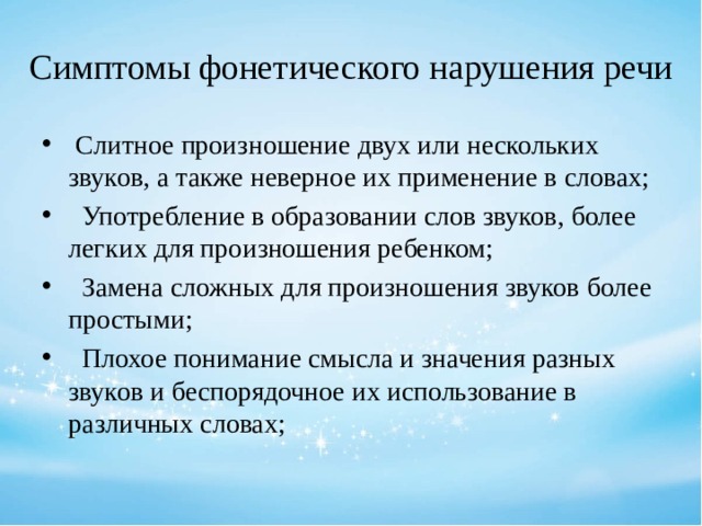 Симптомы фонетического нарушения речи  Слитное произношение двух или нескольких звуков, а также неверное их применение в словах;  Употребление в образовании слов звуков, более легких для произношения ребенком;  Замена сложных для произношения звуков более простыми;  Плохое понимание смысла и значения разных звуков и беспорядочное их использование в различных словах; 