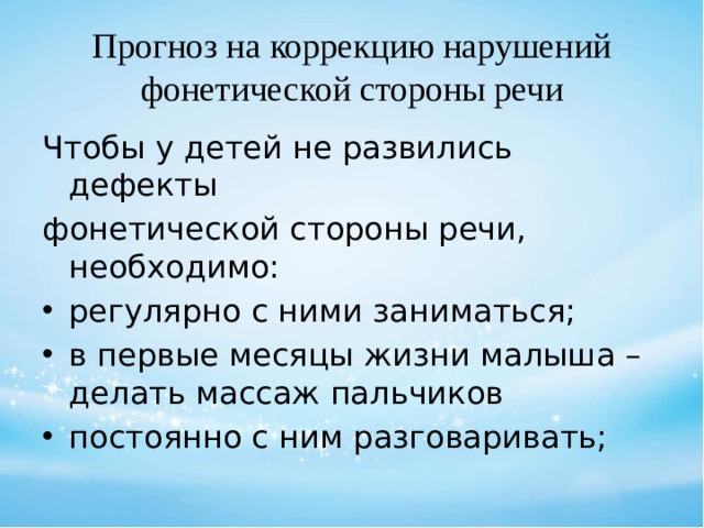 Прогноз на коррекцию нарушений фонетической стороны речи Чтобы у детей не развились дефекты фонетической стороны речи, необходимо: регулярно с ними заниматься; в первые месяцы жизни малыша – делать массаж пальчиков постоянно с ним разговаривать; 