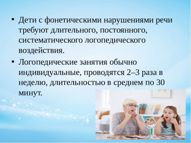 Дети с фонетическими нарушениями речи требуют длительного, постоянного, систематического логопедического воздействия. Логопедические занятия обычно индивидуальные, проводятся 2–3 раза в неделю, длительностью в среднем по 30 минут. 