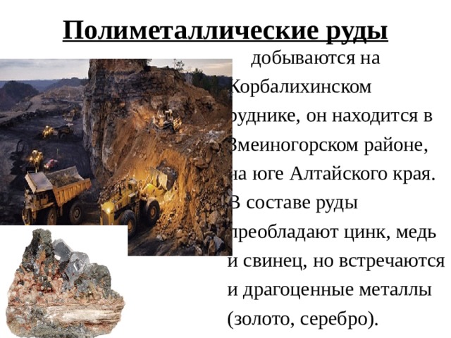 Полиметаллические руды  добываются на Корбалихинском руднике, он находится в Змеиногорском районе, на юге Алтайского края. В составе руды преобладают цинк, медь и свинец, но встречаются и драгоценные металлы (золото, серебро). 