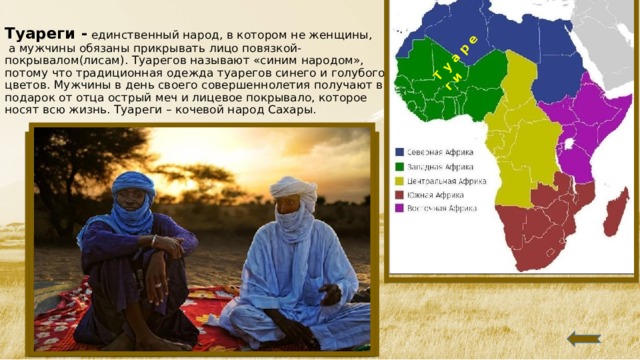 Т у а р е г и  Туареги - единственный народ, в котором не женщины,  а мужчины обязаны прикрывать лицо повязкой-покрывалом(лисам). Туарегов называют «синим народом», потому что традиционная одежда туарегов синего и голубого цветов. Мужчины в день своего совершеннолетия получают в подарок от отца острый меч и лицевое покрывало, которое носят всю жизнь.  Туареги – кочевой народ Сахары.    
