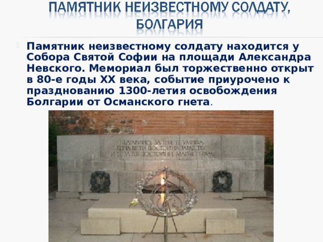 Памятник неизвестному солдату находится у Собора Святой Софии на площади Александра Невского. Мемориал был торжественно открыт в 80-е годы XX века, событие приурочено к празднованию 1300-летия освобождения Болгарии от Османского гнета .  