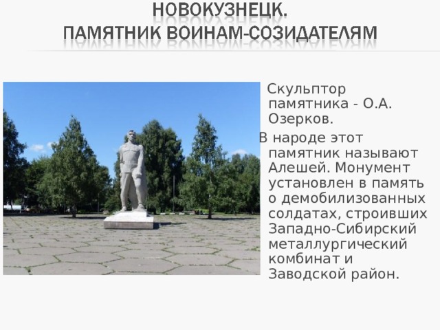  Скульптор памятника - О.А. Озерков.  В народе этот памятник называют Алешей. Монумент установлен в память о демобилизованных солдатах, строивших Западно-Сибирский металлургический комбинат и Заводской район. 
