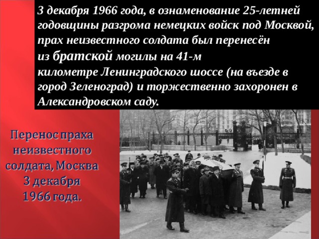 3 декабря 1966 года, в ознаменование 25-летней годовщины разгрома немецких войск под Москвой, прах неизвестного солдата был перенесён из  братской могилы на 41-м километре Ленинградского шоссе (на въезде в город Зеленоград) и торжественно захоронен в Александровском саду. 