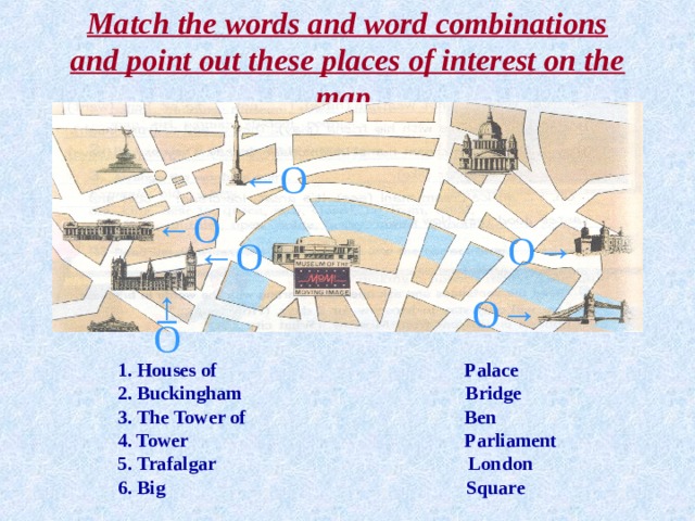 Match the words and word combinations and point out these places of interest on the map. ← О ← О О→ ← О ↑ О→ О  1. Houses of Palace  2. Buckingham Bridge  3. The Tower of Ben   4. Tower Parliament  5. Trafalgar London  6. Big Square  