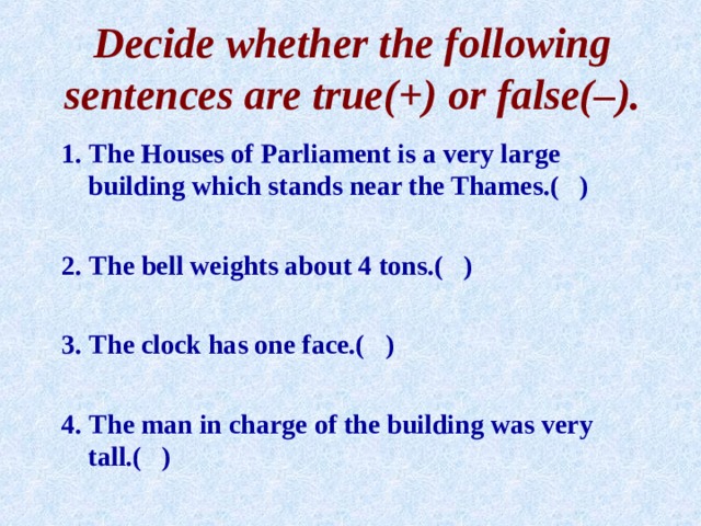 Decide whether the following sentences are true( + ) or false( – ). 1. The Houses of Parliament is a very large building which stands near the Thames.( )  2. The bell weights about 4 tons.( )  3. The clock has one face.( )  4. The man in charge of the building was very tall.( )  