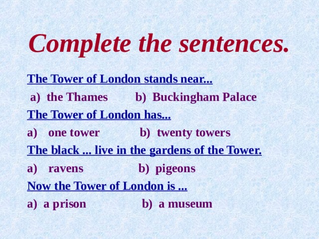Complete the sentences. The Tower of London stands near...  a) the Thames b) Buckingham Palace The Tower of London has... one tower b) twenty towers The black ... live in the gardens of the Tower. ravens b) pigeons Now the Tower of London is ... a) a prison b) a museum 