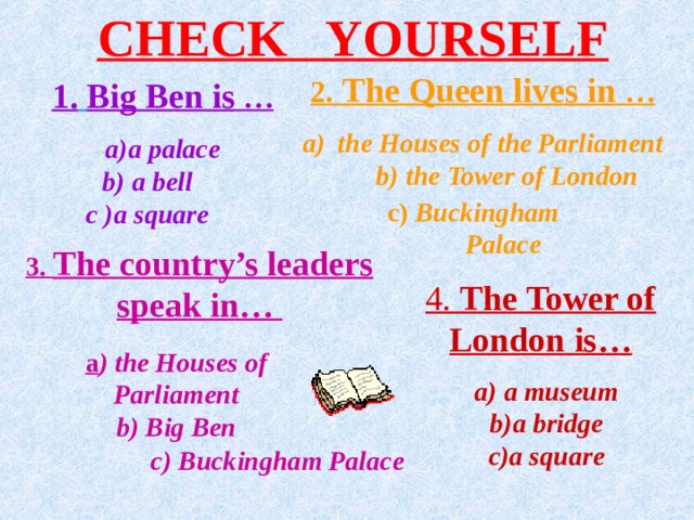 CHECK  YOURSELF 2. The Queen lives in … the Houses of the Parliament b) the  Tower of London  1.  Big  Ben is … a palace  b) a bell  c )a square  c) Buckingham Palace 3. The country’s leaders speak in… 4. The Tower of London is… a ) the Houses of Parliament  b) Big  Ben   a) a museum  b)a bridge  c)a square c) Buckingham  Palace   