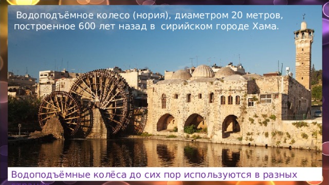   Водоподъёмное колесо (нория), диаметром 20 метров, построенное 600 лет назад в сирийском городе Хама. Водоподъёмные колёса до сих пор используются в разных странах. 