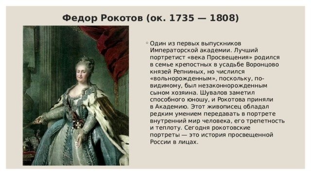 Федор Рокотов (ок. 1735 — 1808) Один из первых выпускников Императорской академии. Лучший портретист «века Просвещения» родился в семье крепостных в усадьбе Воронцово князей Репниных, но числился «вольнорожденным», поскольку, по-видимому, был незаконнорожденным сыном хозяина. Шувалов заметил способного юношу, и Рокотова приняли в Академию. Этот живописец обладал редким умением передавать в портрете внутренний мир человека, его трепетность и теплоту. Сегодня рокотовские портреты — это история просвещенной России в лицах. 