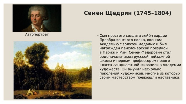 Семен Щедрин (1745–1804) Автопортрет Сын простого солдата лейб-гвардии Преображенского полка, окончил Академию с золотой медалью и был награжден пенсионерской поездкой в Париж и Рим. Семен Федорович стал родоначальником русской пейзажной школы и первым профессором нового класса ландшафтной живописи в Академии художеств. Он выучил несколько поколений художников, многие из которых своим мастерством превзошли наставника. 