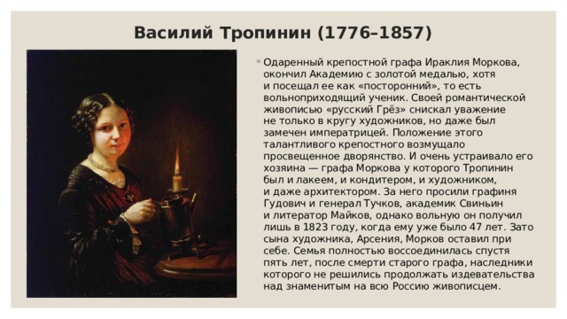 Василий Тропинин (1776–1857) Одаренный крепостной графа Ираклия Моркова, окончил Академию с золотой медалью, хотя и посещал ее как «посторонний», то есть вольноприходящий ученик. Своей романтической живописью «русский Грёз» снискал уважение не только в кругу художников, но даже был замечен императрицей. Положение этого талантливого крепостного возмущало просвещенное дворянство. И очень устраивало его хозяина — графа Моркова у которого Тропинин был и лакеем, и кондитером, и художником, и даже архитектором. За него просили графиня Гудович и генерал Тучков, академик Свиньин и литератор Майков, однако вольную он получил лишь в 1823 году, когда ему уже было 47 лет. Зато сына художника, Арсения, Морков оставил при себе. Семья полностью воссоединилась спустя пять лет, после смерти старого графа, наследники которого не решились продолжать издевательства над знаменитым на всю Россию живописцем. 