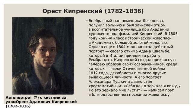 Орест Кипренский (1782–1836) Внебрачный сын помещика Дьяконова, получил вольную и был зачислен отцом в воспитательное училище при Академии художеств под фамилией Кипренский. В 1805 году кончил класс исторической живописи в Академии с большой золотой медалью. Однако еще в 1804-м он написал дебютный портрет — своего отчима Адама Швальбе, который в Италии приняли за работу Рембрандта. Кипренский создал прекрасную галерею образов своих современников, среди которых — герои Отечественной войны 1812 года, декабристы и многие другие выдающиеся личности. А его портрет Александра Пушкина давно стал хрестоматийным: «Себя как в зеркале я вижу, / Но это зеркало мне льстит» — написал поэт в благодарственном послании живописцу. Автопортрет (?) с кистями за ухомОрест Адамович Кипренский (1782-1836) 