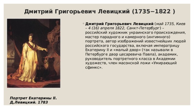 Дмитрий Григорьевич Левицкий (1735−1822 )   Дмитрий Григорьевич Левицкий  ( май 1735, Киев – 4 (16) апреля 1822, Санкт-Петербург ) – российский художник украинского происхождения, мастер парадного и камерного (интимного) портрета, автор изображений известнейших людей российского государства, включая императрицу Екатерину II и «малый двор» (так называли в Петербурге двор цесаревича Павла), академик, руководитель портретного класса в Академии художеств, член масонской ложи «Умирающий сфинкс». Портрет Екатерины II. Д,Левицкий. 1783 