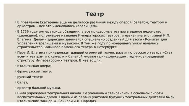 Театр В правление Екатерины еще не делалось различия между оперой, балетом, театром и оркестром – все это именовалось «зрелищем». В 1766 году императрица объединила все придворные театры в единое ведомство (дирекцию), получившее название Императорских театров, и назначила его главой И.П. Елагина. Делами дирекции занимался специально созданный для этого «Комитет для управления зрелищами и музыкой». В том же году по монаршему указу началось строительство Большого Каменного театра в Петербурге. Перу И. Елагина принадлежит давший огромный толчок развитию русского театра «Стат всем к театрам и к камер и к бальной музыке принадлежащим людям», учредивший структуру Императорских театров. В нее вошли: итальянская опера; французский театр; русский театр; балет; оркестр бальной музыки. Была учреждена театральная школа. Ее учениками становились в основном сироты воспитательных домов. Одними из первых учителей будущих театральных деятелей были итальянский танцор Ф. Беккари и Л. Парадиз. 