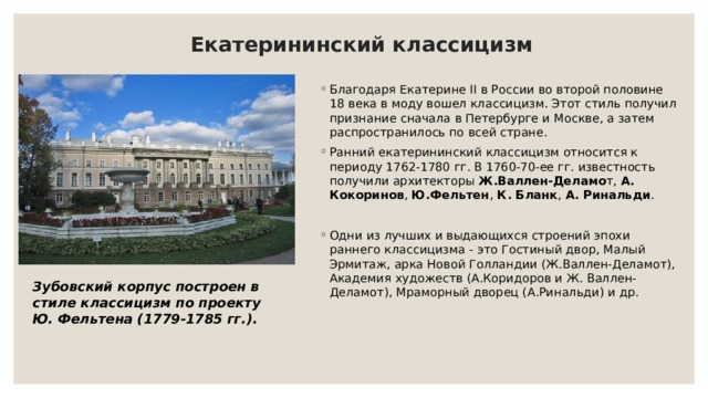 Екатерининский классицизм   Благодаря Екатерине II в России во второй половине 18 века в моду вошел классицизм. Этот стиль получил признание сначала в Петербурге и Москве, а затем распространилось по всей стране. Ранний екатерининский классицизм относится к периоду 1762-1780 гг. В 1760-70-ее гг. известность получили архитекторы  Ж.Валлен-Деламо т,  А. Кокоринов ,  Ю.Фельтен ,  К. Бланк ,  А. Ринальди . Одни из лучших и выдающихся строений эпохи раннего классицизма - это Гостиный двор, Малый Эрмитаж, арка Новой Голландии (Ж.Валлен-Деламот), Академия художеств (А.Коридоров и Ж. Валлен-Деламот), Мраморный дворец (А.Ринальди) и др. Зубовский корпус построен в стиле классицизм по проекту Ю. Фельтена (1779-1785 гг.) . 