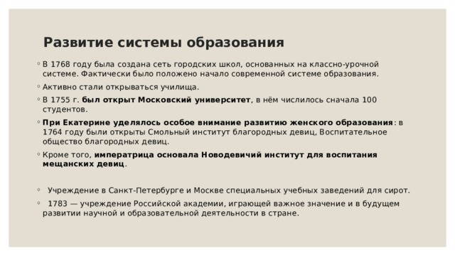 Развитие системы образования   В 1768 году была создана сеть городских школ, основанных на классно-урочной системе. Фактически было положено начало современной системе образования. Активно стали открываться училища. В 1755 г.  был открыт Московский университет , в нём числилось сначала 100 студентов. При Екатерине уделялось особое внимание развитию женского образования : в 1764 году были открыты Смольный институт благородных девиц, Воспитательное общество благородных девиц. Кроме того,  императрица основала Новодевичий институт для воспитания мещанских девиц .  Учреждение в Санкт-Петербурге и Москве специальных учебных заведений для сирот.  1783 — учреждение Российской академии, играющей важное значение и в будущем развитии научной и образовательной деятельности в стране. 