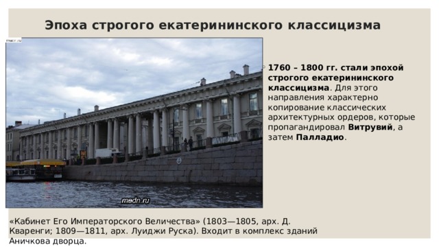 Эпоха строгого екатерининского классицизма   1760 – 1800 гг. стали эпохой строгого екатерининского классицизма . Для этого направления характерно копирование классических архитектурных ордеров, которые пропагандировал  Витрувий , а затем  Палладио . «Кабинет Его Императорского Величества» (1803—1805, арх. Д. Кваренги; 1809—1811, арх. Луиджи Руска). Входит в комплекс зданий Аничкова дворца.   