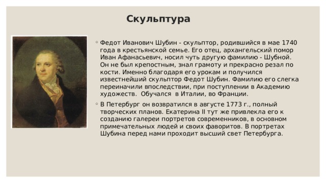 Скульптура Федот Иванович Шубин - скульптор, родившийся в мае 1740 года в крестьянской семье. Его отец, архангельский помор Иван Афанасьевич, носил чуть другую фамилию - Шубной. Он не был крепостным, знал грамоту и прекрасно резал по кости. Именно благодаря его урокам и получился известнейший скульптор Федот Шубин. Фамилию его слегка переиначили впоследствии, при поступлении в Академию художеств. Обучался в Италии, во Франции. В Петербург он возвратился в августе 1773 г., полный творческих планов. Екатерина II тут же привлекла его к созданию галереи портретов современников, в основном примечательных людей и своих фаворитов. В портретах Шубина перед нами проходит высший свет Петербурга. 