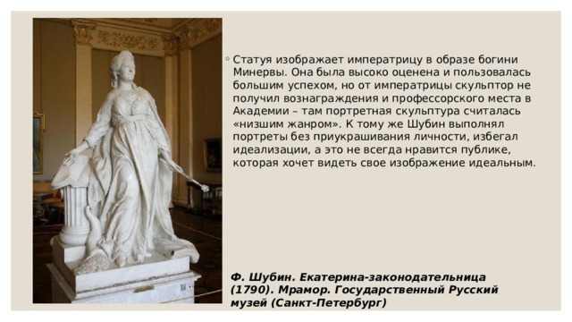 Статуя изображает императрицу в образе богини Минервы. Она была высоко оценена и пользовалась большим успехом, но от императрицы скульптор не получил вознаграждения и профессорского места в Академии – там портретная скульптура считалась «низшим жанром». К тому же Шубин выполнял портреты без приукрашивания личности, избегал идеализации, а это не всегда нравится публике, которая хочет видеть свое изображение идеальным. Ф. Шубин. Екатерина-законодательница (1790). Мрамор. Государственный Русский музей (Санкт-Петербург) 