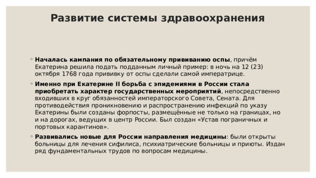 Развитие системы здравоохранения   Началась кампания по обязательному прививанию оспы , причём Екатерина решила подать подданным личный пример: в ночь на 12 (23) октября 1768 года прививку от оспы сделали самой императрице. Именно при Екатерине II борьба с эпидемиями в России стала приобретать характер государственных мероприятий , непосредственно входивших в круг обязанностей императорского Совета, Сената. Для противодействия проникновению и распространению инфекций по указу Екатерины были созданы форпосты, размещённые не только на границах, но и на дорогах, ведущих в центр России. Был создан «Устав пограничных и портовых карантинов». Развивались новые для России направления медицины : были открыты больницы для лечения сифилиса, психиатрические больницы и приюты. Издан ряд фундаментальных трудов по вопросам медицины. 