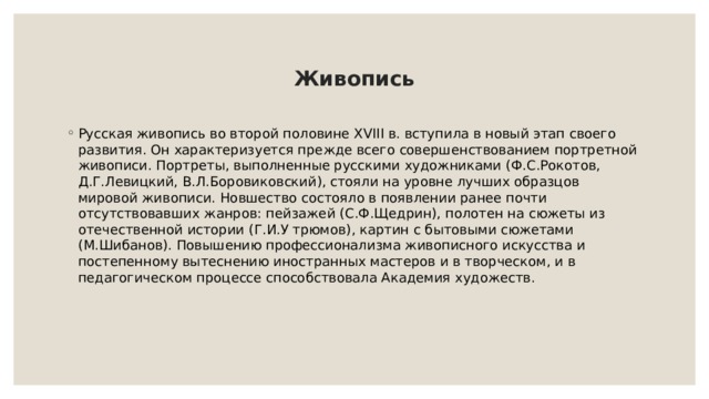 Живопись Русская живопись во второй половине XVIII в. вступила в новый этап своего развития. Он характеризуется прежде всего совершенствованием портретной живописи. Портреты, выполненные русскими художниками (Ф.С.Рокотов, Д.Г.Левицкий, В.Л.Боровиковский), стояли на уровне лучших образцов мировой живописи. Новшество состояло в появлении ранее почти отсутствовавших жанров: пейзажей (С.Ф.Щедрин), полотен на сюжеты из отечественной истории (Г.И.У трюмов), картин с бытовыми сюжетами (М.Шибанов). Повышению профессионализма живописного искусства и постепенному вытеснению иностранных мастеров и в творческом, и в педагогическом процессе способствовала Академия художеств. 