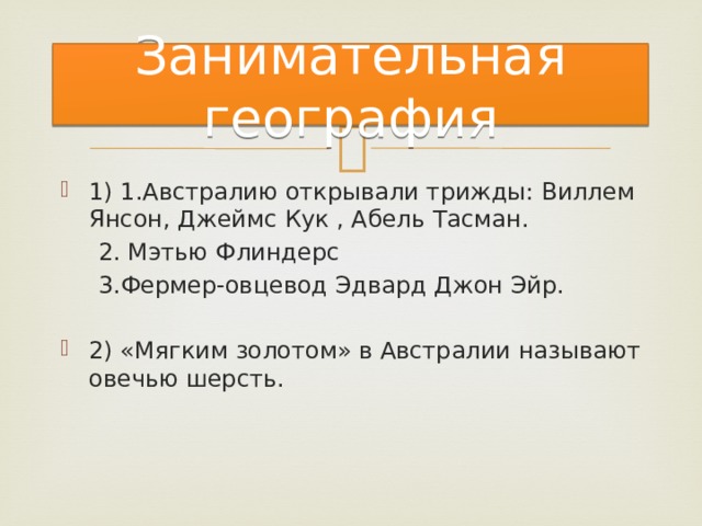 Занимательная география 1) 1.Австралию открывали трижды: Виллем Янсон, Джеймс Кук , Абель Тасман.  2. Мэтью Флиндерс  3.Фермер-овцевод Эдвард Джон Эйр. 2) «Мягким золотом» в Австралии называют овечью шерсть. 