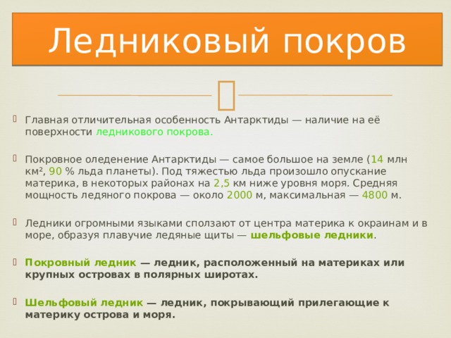 Ледниковый покров Главная отличительная особенность Антарктиды — наличие на её поверхности ледникового покрова. Покровное оледенение Антарктиды — самое большое на земле ( 14  млн км²,  90  % льда планеты). Под тяжестью льда произошло опускание материка, в некоторых районах на  2,5  км ниже уровня моря. Средняя мощность ледяного покрова — около  2000  м, максимальная —  4800  м. Ледники огромными языками сползают от центра материка к окраинам и в море, образуя плавучие ледяные щиты —  шельфовые ледники .   Покровный ледник  — ледник, расположенный на материках или крупных островах в полярных широтах.  Шельфовый ледник  — ледник, покрывающий прилегающие к материку острова и моря. 