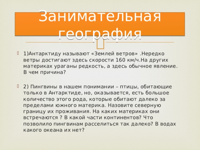 Занимательная география 1)Антарктиду называют «Землей ветров» .Нередко ветры достигают здесь скорости 160 км/ч.На других материках ураганы редкость, а здесь обычное явление. В чем причина? 2) Пингвины в нашем понимании – птицы, обитающие только в Антарктиде, но, оказывается, есть большое количество этого рода, которые обитают далеко за пределами южного материка. Назовите северную границу их проживания. На каких материках они встречаются ? В какой части континентов? Что позволило пингвинам расселиться так далеко? В водах какого океана их нет? 