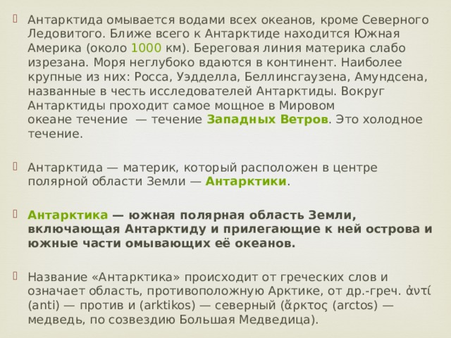 Антарктида омывается водами всех океанов, кроме Северного Ледовитого. Ближе всего к Антарктиде находится Южная Америка (около  1000  км). Береговая линия материка слабо изрезана. Моря неглубоко вдаются в континент. Наиболее крупные из них: Росса, Уэдделла, Беллинсгаузена, Амундсена, названные в честь исследователей Антарктиды. Вокруг Антарктиды проходит самое мощное в Мировом океане течение  — течение  Западных Ветров . Это холодное течение. Антарктида — материк, который расположен в центре полярной области Земли —  Антарктики . Антарктика  — южная полярная область Земли, включающая Антарктиду и прилегающие к ней острова и южные части омывающих её океанов.  Название «Антарктика» происходит от греческих слов и означает область, противоположную Арктике, от др.-греч. ἀντί (anti) — против и (arktikos) — северный (ἄρκτος (arctos) — медведь, по созвездию Большая Медведица). 