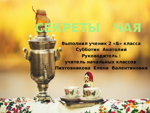 СЕКРЕТЫ ЧАЯ Выполнил ученик 2 «Б» класса Субботин Анатолий Руководитель : учитель начальных классов Пихтовникова Елена Валентиновна 