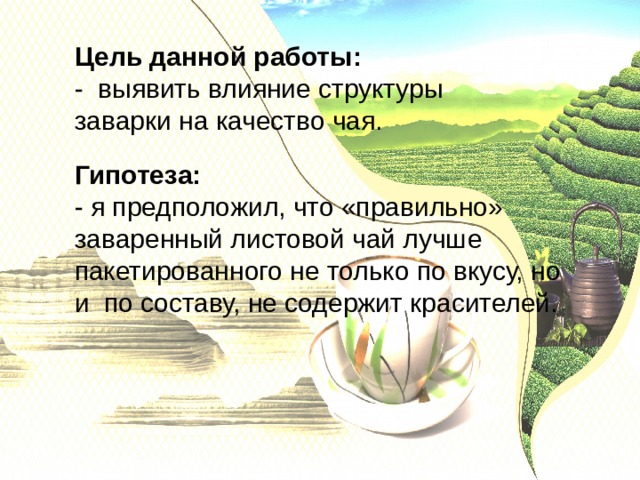 Цель данной работы: - выявить влияние структуры заварки на качество чая. Гипотеза: - я предположил, что «правильно» заваренный листовой чай лучше пакетированного не только по вкусу, но и по составу, не содержит красителей. 