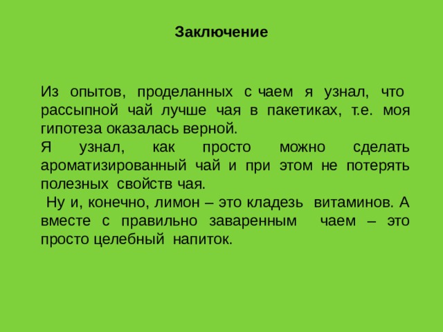 Заключение Из опытов, проделанных с чаем я узнал, что рассыпной чай лучше чая в пакетиках, т.е. моя гипотеза оказалась верной. Я узнал, как просто можно сделать ароматизированный чай и при этом не потерять полезных свойств чая.  Ну и, конечно, лимон – это кладезь витаминов. А вместе с правильно заваренным чаем – это просто целебный напиток. 