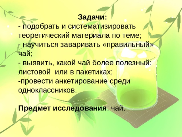 Задачи: - подобрать и систематизировать теоретический материала по теме; - научиться заваривать «правильный» чай; - выявить, какой чай более полезный: листовой или в пакетиках; -провести анкетирование среди одноклассников. Предмет исследования : чай. 