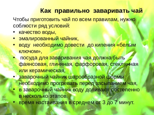 Как правильно заваривать чай Чтобы приготовить чай по всем правилам, нужно соблюсти ряд условий: качество воды, эмалированный чайник, воду необходимо довести до кипения «белым ключом»,  посуда для заваривания чая должна быть фаянсовая, глиняная, фарфоровая, стеклянная или керамическая, заварочный чайник шарообразной формы необходимо прогревать перед засыпанием чая, в заварочный чайник воду доливают постепенно в несколько этапов. время настаивания в среднем от 3 до 7 минут.  