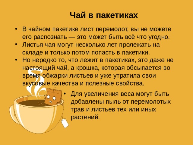 Чай в пакетиках В чайном пакетике лист перемолот, вы не можете его распознать — это может быть всё что угодно. Листья чая могут несколько лет пролежать на складе и только потом попасть в пакетики. Но нередко то, что лежит в пакетиках, это даже не настоящий чай, а крошка, которая обсыпается во время обжарки листьев и уже утратила свои вкусовые качества и полезные свойства. Для увеличения веса могут быть добавлены пыль от перемолотых трав и листьев тех или иных растений. 