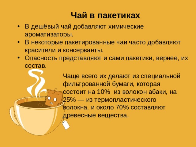 Чай в пакетиках В дешёвый чай добавляют химические ароматизаторы. В некоторые пакетированные чаи часто добавляют красители и консерванты. Опасность представляют и сами пакетики, вернее, их состав. Чаще всего их делают из специальной фильтрованной бумаги, которая состоит на 10% из волокон абаки, на 25% — из термопластического волокна, и около 70% составляют древесные вещества. 