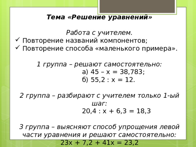 Тема «Решение уравнений»  Работа с учителем. Повторение названий компонентов; Повторение способа «маленького примера». 1 группа – решают самостоятельно:  а) 45 – х = 38,783;  б) 55,2 : х = 12. 2 группа – разбирают с учителем только 1-ый шаг:  20,4 : х + 6,3 = 18,3 3 группа – выясняют способ упрощения левой части уравнения и решают самостоятельно: 23х + 7,2 + 41х = 23,2 