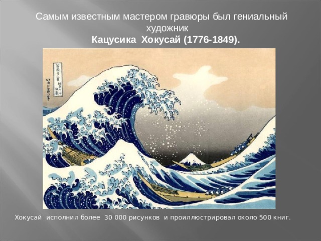 Самым известным мастером гравюры был гениальный художник  Кацусика Хокусай (1776-1849).   Хокусай исполнил более 30 000 рисунков и проиллюстрировал около 500 книг. 