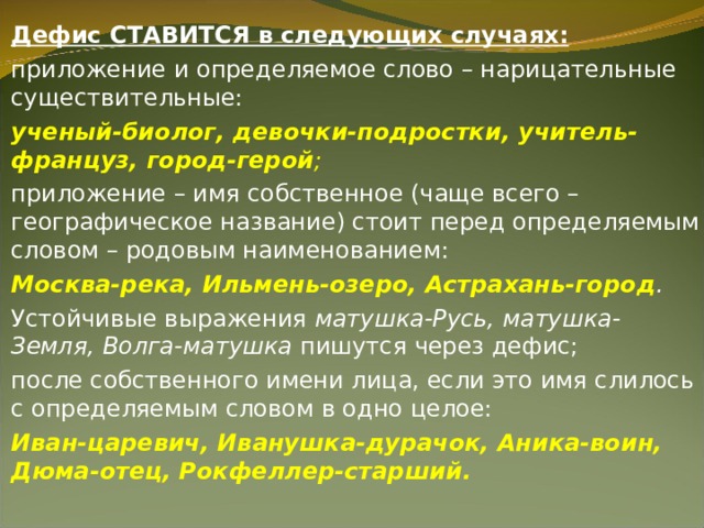 Дефис СТАВИТСЯ в следующих случаях: приложение и определяемое слово – нарицательные существительные: ученый-биолог, девочки-подростки, учитель-француз, город-герой ; приложение – имя собственное (чаще всего – географическое название) стоит перед определяемым словом – родовым наименованием: Москва-река, Ильмень-озеро, Астрахань-город . Устойчивые выражения  матушка-Русь, матушка-Земля, Волга-матушка  пишутся через дефис; после собственного имени лица, если это имя слилось с определяемым словом в одно целое: Иван-царевич, Иванушка-дурачок, Аника-воин, Дюма-отец, Рокфеллер-старший.  