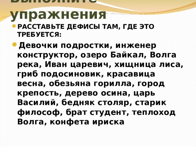 Выполните упражнения РАССТАВЬТЕ ДЕФИСЫ ТАМ, ГДЕ ЭТО ТРЕБУЕТСЯ: Девочки подростки, инженер конструктор, озеро Байкал, Волга река, Иван царевич, хищница лиса, гриб подосиновик, красавица весна, обезьяна горилла, город крепость, дерево осина, царь Василий, бедняк столяр, старик философ, брат студент, теплоход Волга, конфета ириска 