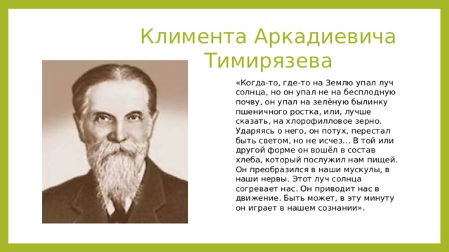 Климента Аркадиевича Тимирязева «Когда-то, где-то на Землю упал луч солнца, но он упал не на бесплодную почву, он упал на зелёную былинку пшеничного ростка, или, лучше сказать, на хлорофилловое зерно. Ударяясь о него, он потух, перестал быть светом, но не исчез… В той или другой форме он вошёл в состав хлеба, который послужил нам пищей. Он преобразился в наши мускулы, в наши нервы. Этот луч солнца согревает нас. Он приводит нас в движение. Быть может, в эту минуту он играет в нашем сознании». 