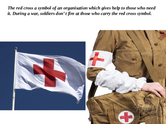 The red cross a symbol of an organisation which gives help to those who need it. During a war, soldiers don’ t fire at those who carry the red cross symbol.   